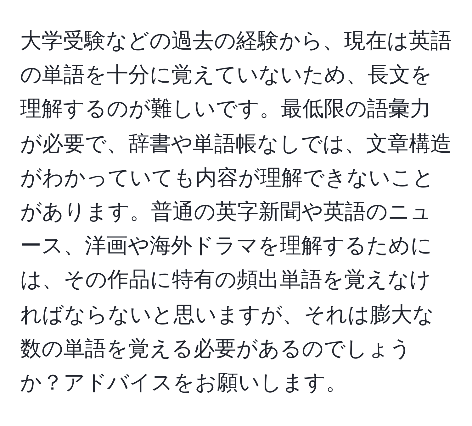 大学受験などの過去の経験から、現在は英語の単語を十分に覚えていないため、長文を理解するのが難しいです。最低限の語彙力が必要で、辞書や単語帳なしでは、文章構造がわかっていても内容が理解できないことがあります。普通の英字新聞や英語のニュース、洋画や海外ドラマを理解するためには、その作品に特有の頻出単語を覚えなければならないと思いますが、それは膨大な数の単語を覚える必要があるのでしょうか？アドバイスをお願いします。