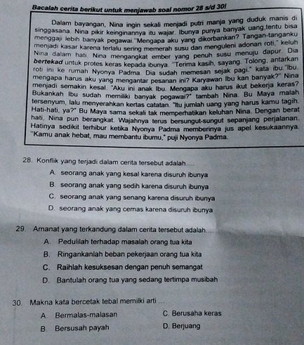 Bacalah cerita berikut untuk menjawab soal nomor 28 s/d 30!
Dalam bayangan, Nina ingin sekali menjadi putri manja yang duduk manis di
singgasana. Nina pikir keinginannya itu wajar. Ibunya punya banyak uang tentu bisa
menggaji lebih banyak pegawai ''Mengapa aku yang dikorbankan? Tangan-tanganku
menjadi kasar karena terlalu sering memerah susu dan menguleni adonan roti," keluh
Nina dalam hati Nina mengangkat ember yang penuh susu menuju dapur. Dia
bertekad untuk protes keras kepada ibunya. 'Terima kasih, sayang. Tolong, antarkan
roti ini ke rumah Nyonya Padma. Dia sudah memesan sejak pagi," kata ibu Ibu
mengapa harus aku yang mengantar pesanan ini? Karyawan Ibu kan banyak?" Nina
menjadi semakin kesal. "Aku ini anak Ibu. Mengapa aku harus ikut bekena keras?
Bukankah Ibu sudah memiliki banyak pegawai?" tambah Nina. Bu Maya malah
tersenyum, lalu menyerahkan kertas catatan. "Itu jumlah uang yang harus kamu tagih
Hati-hati, ya?" Bu Maya sama sekali tak memperhatikan keluhan Nina. Dengan berat
hati, Nina pun berangkat. Wajahnya terus bersungut-sungut sepanjang perjalanan.
Hatinya sedikit terhibur ketika Nyonya Padma memberinya jus apel kesukaannya.
''Kamu anak hebat, mau membantu ibumu," puji Nyonya Padma.
28. Konflik yang terjadi dalam cerita tersebut adalah.
A. seorang anak yang kesal karena disuruh ibunya
B. seorang anak yang sedih karena disuruh ibunya
C. seorang anak yang senang karena disuruh ibunya
D. seorang anak yang cemas karena disuruh ibunya
29. Amanat yang terkandung dalam cerita tersebut adalah.
A. Pedulilah terhadap masalah orang tua kita
B. Ringankanlah beban pekerjaan orang tua kita
C. Raihlah kesuksesan dengan penuh semangat
D. Bantulah orang tua yang sedang tertimpa musibah
30. Makna kata bercetak tebal memilki arti
A Bermalas-malasan C. Berusaha keras
B. Bersusah payah D. Berjuang