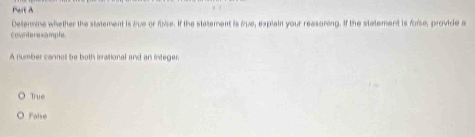 Determine whether the statement is frue or folse. If the statement is frue, explain your reasoning. If the statement is folse, provide a
counteresample.
A number cannot be both irrational and an integer.
True
False