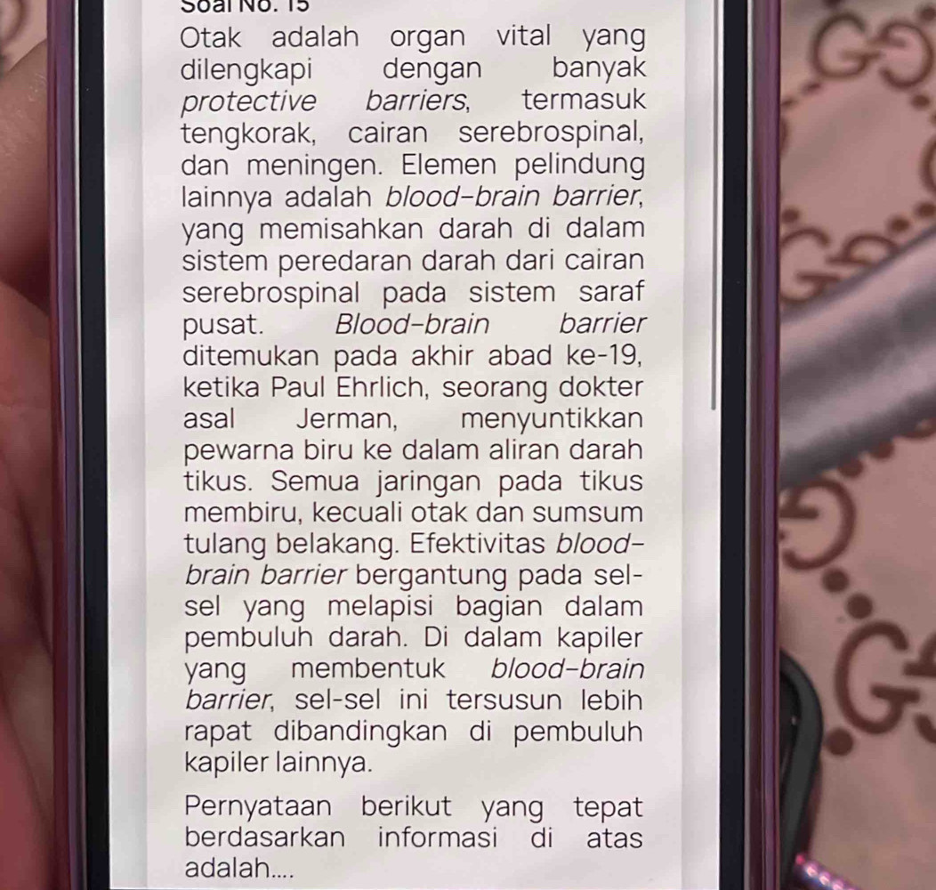 Soal No. 15 
Otak adalah organ vital yang 
dilengkapi dengan banyak 
protective barriers, termasuk 
tengkorak, cairan serebrospinal, 
dan meningen. Elemen pelindung 
lainnya adalah blood-brain barrier, 
yang memisahkan darah di dalam 
sistem peredaran darah dari cairan 
serebrospinal pada sistem saraf 
pusat. Blood-brain barrier 
ditemukan pada akhir abad ke-19, 
ketika Paul Ehrlich, seorang dokter 
asal Jerman, menyuntikkan 
pewarna biru ke dalam aliran darah 
tikus. Semua jaringan pada tikus 
membiru, kecuali otak dan sumsum 
tulang belakang. Efektivitas blood- 
brain barrier bergantung pada sel- 
sel yang melapisi bagian dalam 
pembuluh darah. Di dalam kapiler 
yang membentuk blood-brain 
barrier, sel-sel ini tersusun lebih 
rapat dibandingkan di pembuluh 
kapiler lainnya. 
Pernyataan berikut yang tepat 
berdasarkan informasi di atas 
adalah....