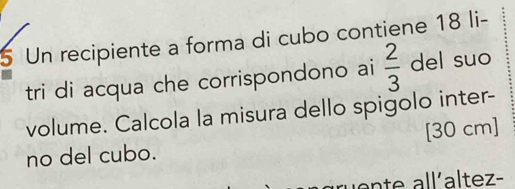 Un recipiente a forma di cubo contiene 18 li- 
tri di acqua che corrispondono ai  2/3  del suo 
volume. Calcola la misura dello spigolo inter- 
no del cubo. [30 cm]
en te all´altez-