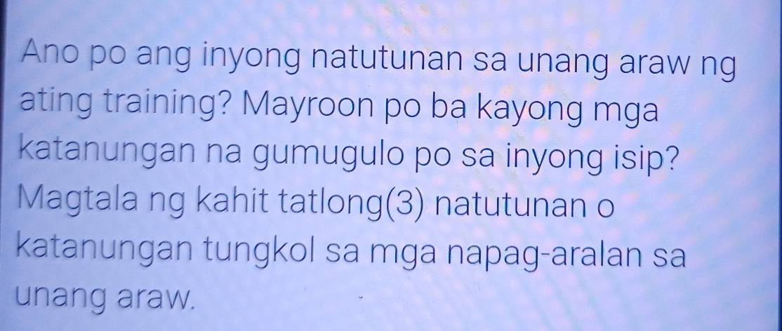 Ano po ang inyong natutunan sa unang araw ng 
ating training? Mayroon po ba kayong mga 
katanungan na gumugulo po sa inyong isip? 
Magtala ng kahit tatlong(3) natutunan o 
katanungan tungkol sa mga napag-aralan sa 
unang araw.