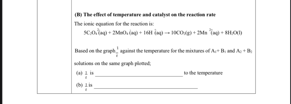 The effect of temperature and catalyst on the reaction rate 
The ionic equation for the reaction is:
5C_2O_4^((2-)(aq)+2MnO_4^-(aq)+16H^+)(aq)to 10CO_2(g)+2Mn^(2+)(aq)+8H_2O(l)
Based on the graph  1/t  against the temperature for the mixtures of A_1+B_1 and A_2+B_2
solutions on the same graph plotted; 
(a)  1/t  is _to the temperature 
(b)  1/t iendarray S_