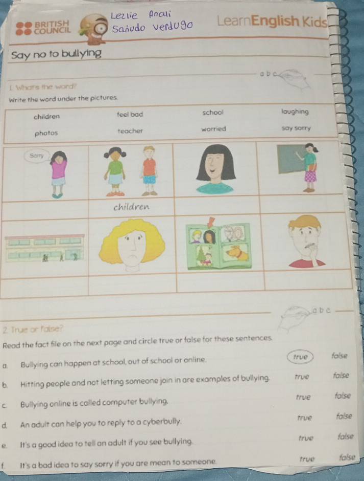 ●● BRITISH Lezlie Anali
COUNCIL Sañudo Verdugo LearnEnglish Kids
_
Say no to bullying
_
a b c.
_
I Whats the word?
_
Write the word under the pictures.
children feel bad school laughing
phatos teacher worried say sorry
Sorry
children
h
_
a b c_
2. True or faise?
Read the fact file on the next page and circle true or false for these sentences.
true
a. Bullying can happen at school, out of schaol or online. false
b. Hitting people and not letting someone join in are examples of bullying. true false
true false
c. Bullying online is called computer bullying.
d. An adult can help you to reply to a cyberbully.
true false
e. It's a good idea to tell an adult if you see bullying.
true false
f. It's a bad idea to say sorry if you are mean to someone. true false