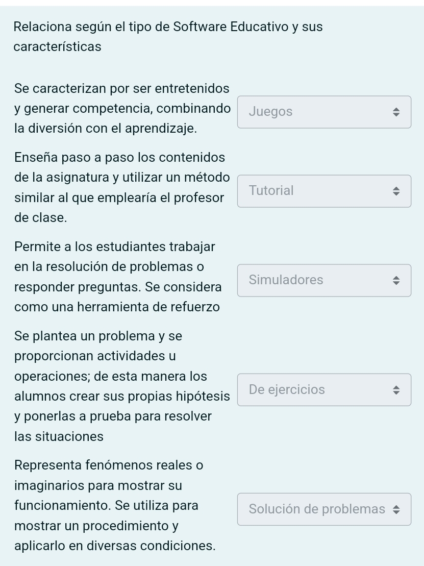 Relaciona según el tipo de Software Educativo y sus 
características 
Se caracterizan por ser entretenidos 
y generar competencia, combinando Juegos 
la diversión con el aprendizaje. 
Enseña paso a paso los contenidos 
de la asignatura y utilizar un método 
similar al que emplearía el profesor Tutorial 
de clase. 
Permite a los estudiantes trabajar 
en la resolución de problemas o 
responder preguntas. Se considera Simuladores 
como una herramienta de refuerzo 
Se plantea un problema y se 
proporcionan actividades u 
operaciones; de esta manera los 
alumnos crear sus propias hipótesis De ejercicios 
y ponerlas a prueba para resolver 
las situaciones 
Representa fenómenos reales o 
imaginarios para mostrar su 
funcionamiento. Se utiliza para Solución de problemas 
mostrar un procedimiento y 
aplicarlo en diversas condiciones.