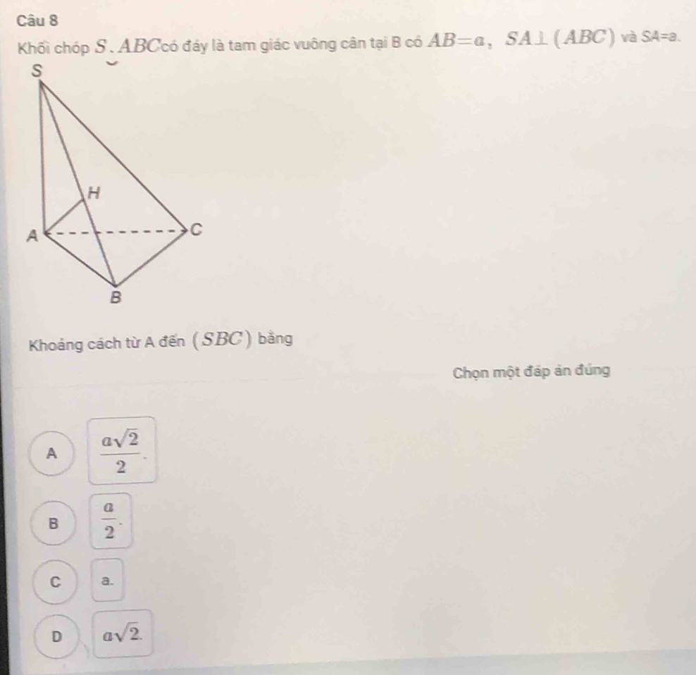 Khối chóp S . ABCcó đáy là tam giác vuông cân tại B có AB=a, SA⊥ (ABC) và SA=a. 
Khoảng cách từ A đến (SBC) bằng
Chọn một đáp án đúng
A  asqrt(2)/2 .
B  a/2 .
C a.
D asqrt(2).