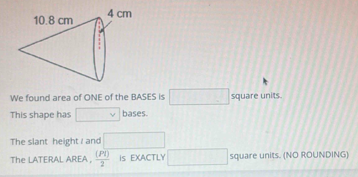 We found area of ONE of the BASES is □ square units. 
This shape has □ vee  bases. 
The slant height and □
The LATERAL AREA ,  (Pl)/2  is EXACTLY □ square units. (NO ROUNDING)