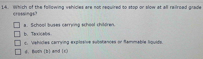 Which of the following vehicles are not required to stop or slow at all railroad grade
crossings?
a. School buses carrying school children.
b. Taxicabs.
c. Vehicles carrying explosive substances or flammable liquids.
d. Both (b) and (c)