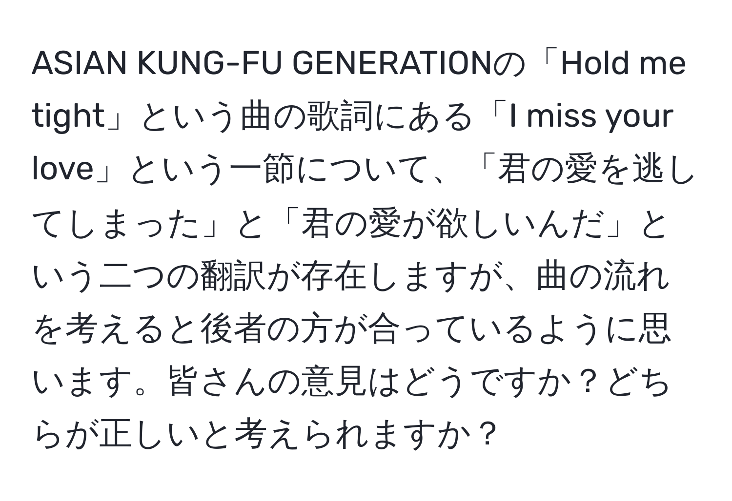 ASIAN KUNG-FU GENERATIONの「Hold me tight」という曲の歌詞にある「I miss your love」という一節について、「君の愛を逃してしまった」と「君の愛が欲しいんだ」という二つの翻訳が存在しますが、曲の流れを考えると後者の方が合っているように思います。皆さんの意見はどうですか？どちらが正しいと考えられますか？