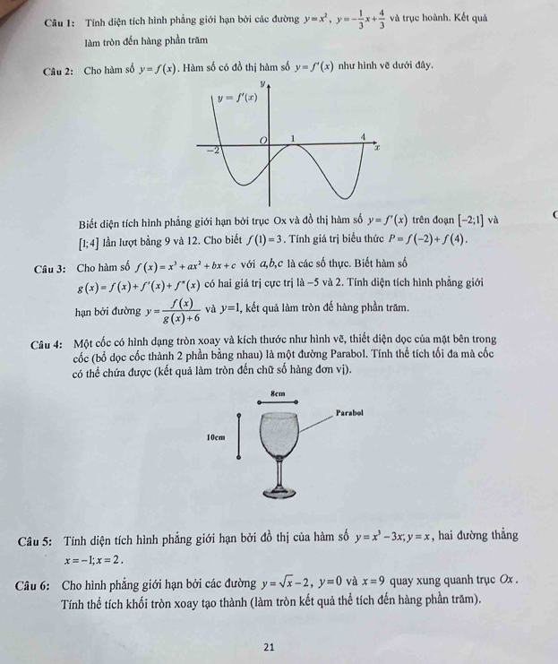 Tính diện tích hình phẳng giới hạn bởi các đường y=x^2,y=- 1/3 x+ 4/3  và trục hoành. Kết quả
làm tròn đến hàng phần trăm
Câu 2: Cho hàm số y=f(x). Hàm số có đồ thị hàm số y=f'(x) như hình vẽ dưới đây.
Biết diện tích hình phẳng giới hạn bởi trục Ox và đồ thị hàm số y=f'(x) trên đoạn [-2;1] và (
[1;4] lần lượt bằng 9 và 12. Cho biết f(1)=3. Tính giá trị biểu thức P=f(-2)+f(4).
Câu 3: Cho hàm số f(x)=x^3+ax^2+bx+c với a,b,c là các số thực. Biết hàm số
g(x)=f(x)+f'(x)+f''(x) có hai giá trị cực trị a A −5 và 2. Tính diện tích hình phẳng giới
hạn bởi đường y= f(x)/g(x)+6  và y=1 4, kết quả làm tròn đế hàng phần trăm.
Câu 4: Một cốc có hình dạng tròn xoay và kích thước như hình vẽ, thiết diện dọc của mặt bên trong
cốc (bổ dọc cốc thành 2 phần bằng nhau) là một đường Parabol. Tính thể tích tối đa mà cốc
có thể chứa được (kết quả làm tròn đến chữ số hàng đơn vị).
Câu 5: Tính diện tích hình phẳng giới hạn bởi đồ thị của hàm số y=x^3-3x;y=x , hai đường thẳng
x=-1;x=2.
Câu 6: Cho hình phẳng giới hạn bởi các đường y=sqrt(x)-2,y=0 và x=9 quay xung quanh trục Ox .
Tính thể tích khối tròn xoay tạo thành (làm tròn kết quả thể tích đến hàng phần trăm).
21