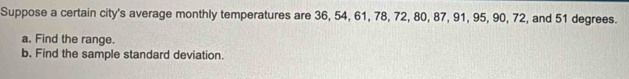 Suppose a certain city's average monthly temperatures are 36, 54, 61, 78, 72, 80, 87, 91, 95, 90, 72, and 51 degrees. 
a. Find the range. 
b. Find the sample standard deviation.