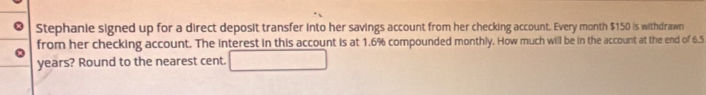 Stephanie signed up for a direct deposit transfer into her savings account from her checking account. Every month $150 is withdrawn 
from her checking account. The interest in this account is at 1.6% compounded monthly. How much will be in the account at the end of 6.5
years? Round to the nearest cent.