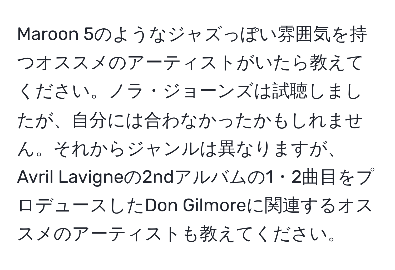 Maroon 5のようなジャズっぽい雰囲気を持つオススメのアーティストがいたら教えてください。ノラ・ジョーンズは試聴しましたが、自分には合わなかったかもしれません。それからジャンルは異なりますが、Avril Lavigneの2ndアルバムの1・2曲目をプロデュースしたDon Gilmoreに関連するオススメのアーティストも教えてください。