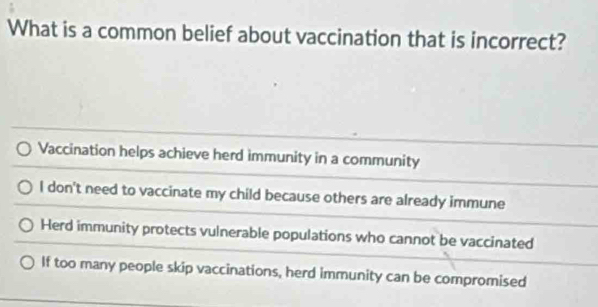 What is a common belief about vaccination that is incorrect?
Vaccination helps achieve herd immunity in a community
I don't need to vaccinate my child because others are already immune
Herd immunity protects vulnerable populations who cannot be vaccinated
If too many people skip vaccinations, herd immunity can be compromised