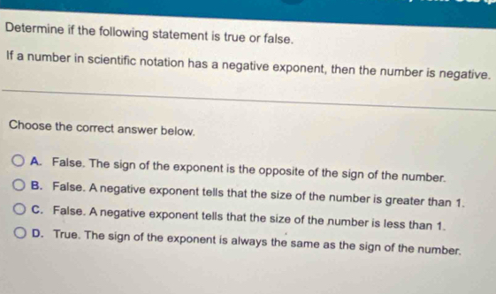 Determine if the following statement is true or false.
If a number in scientific notation has a negative exponent, then the number is negative.
Choose the correct answer below.
A. False. The sign of the exponent is the opposite of the sign of the number.
B. False. A negative exponent tells that the size of the number is greater than 1.
C. False. A negative exponent tells that the size of the number is less than 1.
D. True. The sign of the exponent is always the same as the sign of the number.