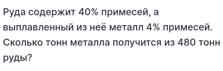 Ρуда содержит 40% примесей, а 
Βыллавленный из неё металл 4 ‰ примесей. 
Сколько тонн металла получится из 48О тонн 
pyды?