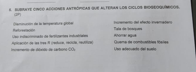 SUBRAYE CINCO ACCIONES ANTRÓPICAS QUE ALTERAN LOS CICLOS BIOGEOQUÍMICOS.
(2P)
Disminución de la temperatura global Incremento del efecto invernadero
Reforestación Tala de bosques
Uso indiscriminado de fertilizantes industriales Ahorrar agua
Aplicación de las tres R (reduce, recicla, reutiliza) Quema de combustibles fósiles
Incremento de dióxido de carbono CO_2 Uso adecuado del suelo