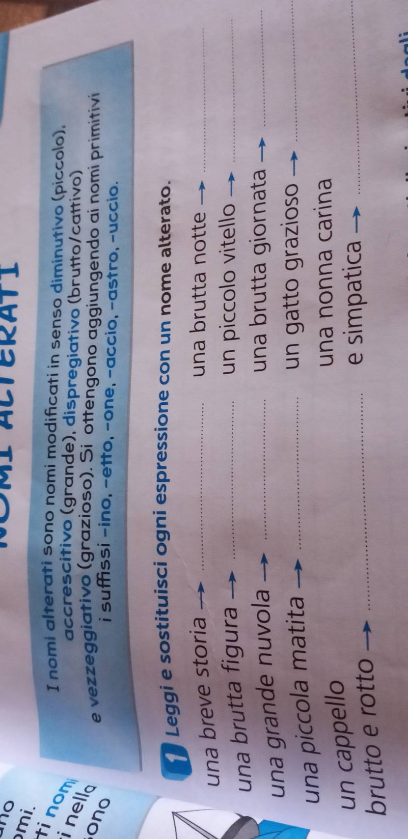 no 
TERATI 
mi. 
tinom 
I nomi alterati sono nomi modificati in senso diminutivo (piccolo), 
accrescitivo (grande), dispregiativo (brutto/cattivo) 
i nello 
ono 
e vezzeggiativo (grazioso). Si ottengono aggiungendo ai nomi primitivi 
i suffissi -ino, -etto, -one, -accio, -astro, -uccio. 
Leggi e sostituisci ogni espressione con un nome alterato. 
una breve storia_ 
una brutta notte_ 
una brutta figura_ 
un piccolo vitello_ 
una grande nuvola_ 
una brutta giornata_ 
una piccola matita_ 
un gatto grazioso_ 
un cappello 
una nonna carina 
brutto e rotto_ 
e simpatica_