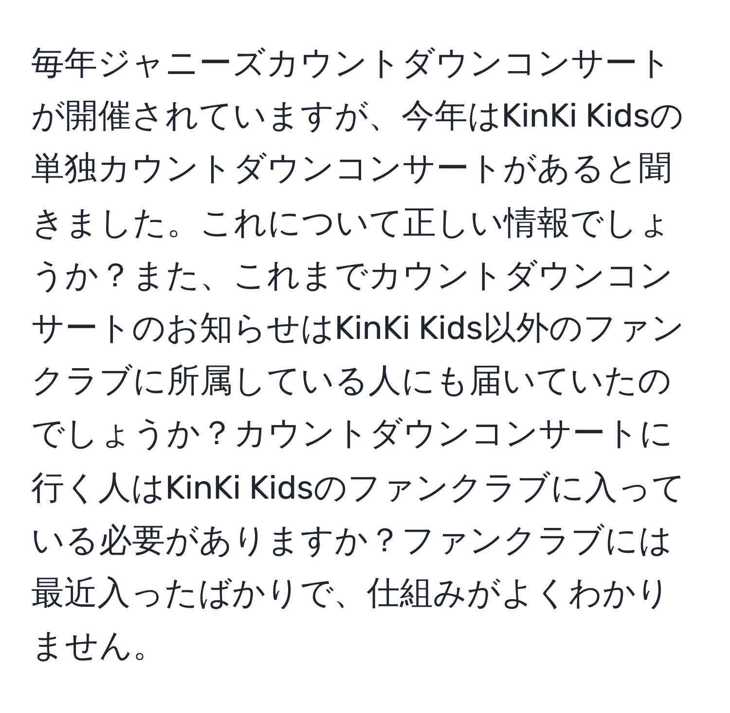 毎年ジャニーズカウントダウンコンサートが開催されていますが、今年はKinKi Kidsの単独カウントダウンコンサートがあると聞きました。これについて正しい情報でしょうか？また、これまでカウントダウンコンサートのお知らせはKinKi Kids以外のファンクラブに所属している人にも届いていたのでしょうか？カウントダウンコンサートに行く人はKinKi Kidsのファンクラブに入っている必要がありますか？ファンクラブには最近入ったばかりで、仕組みがよくわかりません。