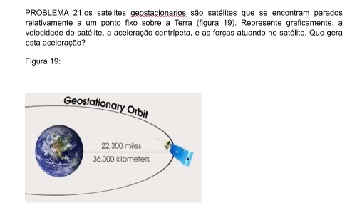 PROBLEMA 21.os satélites geostacionarios são satélites que se encontram parados
relativamente a um ponto fixo sobre a Terra (figura 19). Represente graficamente, a
velocidade do satélite, a aceleração centrípeta, e as forças atuando no satélite. Que gera
esta aceleração?
Figura 19: