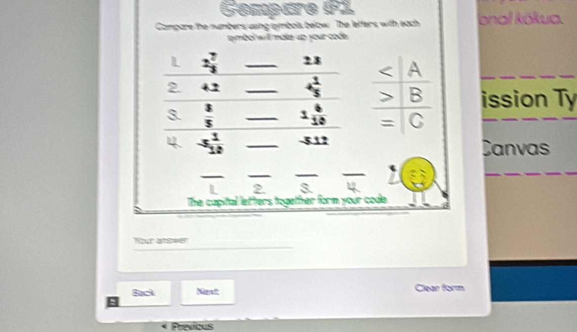 Compäre 61 
Campare the numbers using symbols below. The leffers with each 
onal kōkua. 
symbol will make up your code .
2 7/3 
_
28
+1
_
+ 1/5 
ission Ty
 3/5 
_ 1 6/10 
 1/1 
_ 
Canvas 
_ 
_ 
The capital letters together form your code. 
Yut bsver 
Back Nend Clear form 
Previous