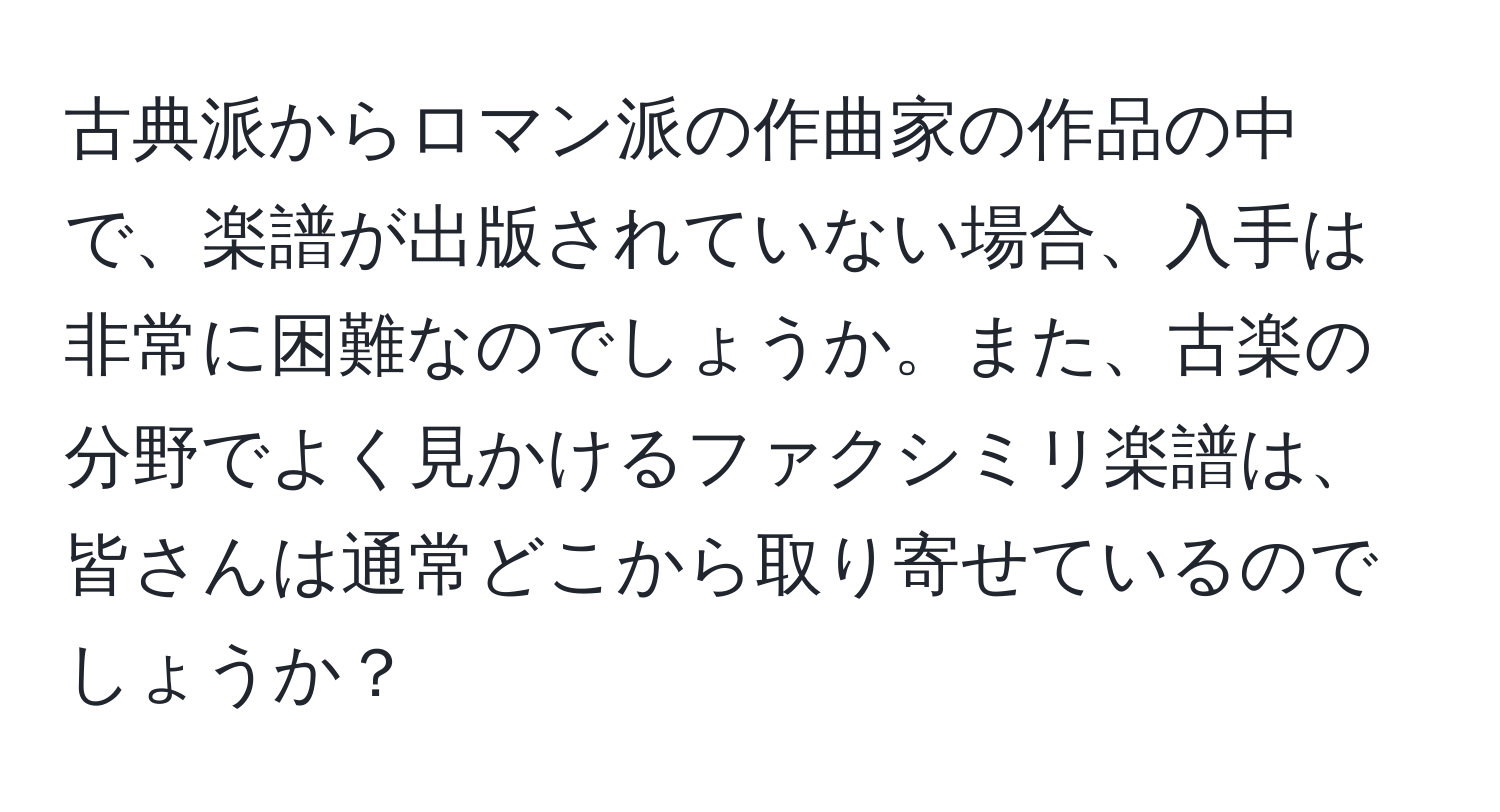 古典派からロマン派の作曲家の作品の中で、楽譜が出版されていない場合、入手は非常に困難なのでしょうか。また、古楽の分野でよく見かけるファクシミリ楽譜は、皆さんは通常どこから取り寄せているのでしょうか？