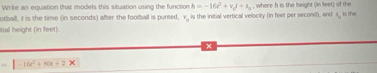 Write an equation that models this situation using the function h=-16t^2+v_0t+s_0 , where h is the height (in feet) of the 
otball, t is the time (in seconds) after the football is punted, v_0 is the initial vertical velocity (in feet per second), and s_0 is the 
itial height (in feet). 
x 
= -16t^2+80t+2