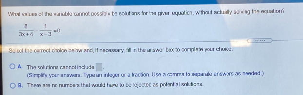 What values of the variable cannot possibly be solutions for the given equation, without actually solving the equation?
 8/3x+4 - 1/x-3 =0
Select the correct choice below and, if necessary, fill in the answer box to complete your choice.
A. The solutions cannot include
(Simplify your answers. Type an integer or a fraction. Use a comma to separate answers as needed.)
B. There are no numbers that would have to be rejected as potential solutions.