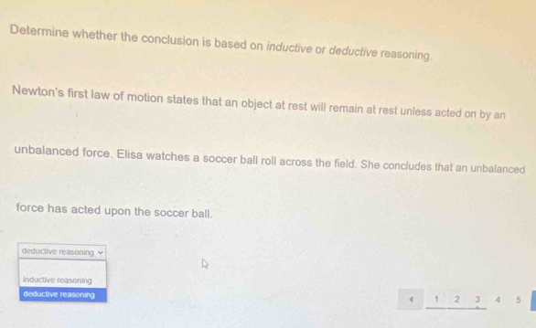 Determine whether the conclusion is based on inductive or deductive reasoning.
Newton's first law of motion states that an object at rest will remain at rest unless acted on by an
unbalanced force. Elisa watches a soccer ball roll across the field. She concludes that an unbalanced
force has acted upon the soccer ball.
deductive reasoning
Inductive reasoning 2 3
deductive reasoning 4 5
1