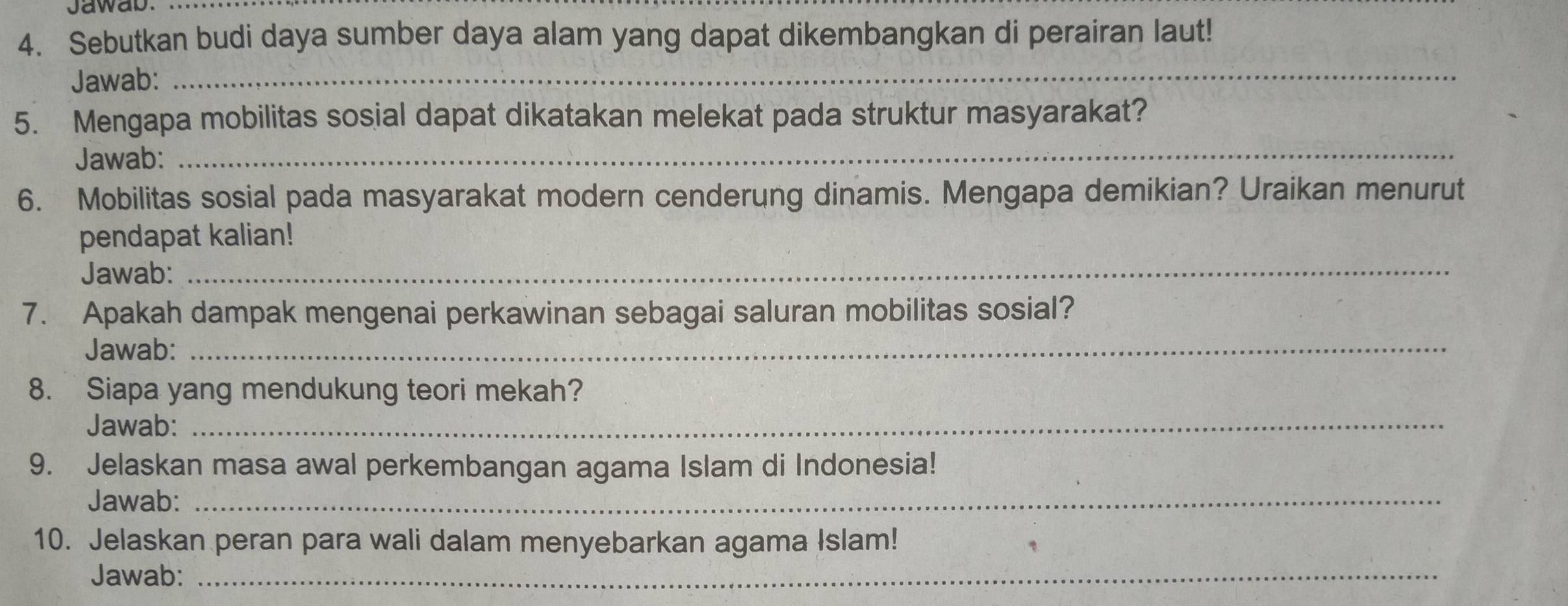 Jawab._ 
4. Sebutkan budi daya sumber daya alam yang dapat dikembangkan di perairan laut! 
Jawab: 
_ 
5. Mengapa mobilitas sosial dapat dikatakan melekat pada struktur masyarakat? 
Jawab:_ 
6. Mobilitas sosial pada masyarakat modern cenderung dinamis. Mengapa demikian? Uraikan menurut 
pendapat kalian! 
Jawab: 
_ 
_ 
7. Apakah dampak mengenai perkawinan sebagai saluran mobilitas sosial? 
Jawab: 
_ 
8. Siapa yang mendukung teori mekah? 
Jawab: 
9. Jelaskan masa awal perkembangan agama Islam di Indonesia! 
Jawab:_ 
10. Jelaskan peran para wali dalam menyebarkan agama Islam! 
Jawab:_