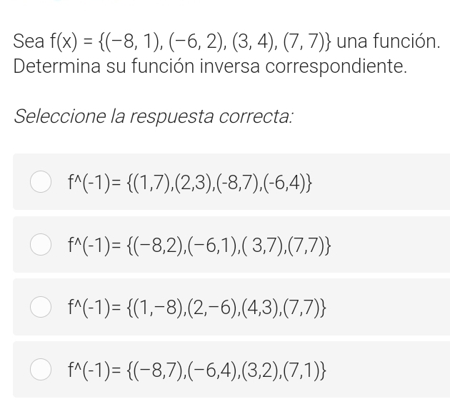 Sea f(x)= (-8,1),(-6,2),(3,4),(7,7) una función.
Determina su función inversa correspondiente.
Seleccione la respuesta correcta:
f^(wedge)(-1)= (1,7),(2,3),(-8,7),(-6,4)
f^(wedge)(-1)= (-8,2),(-6,1),(3,7),(7,7)
f^(wedge)(-1)= (1,-8),(2,-6),(4,3),(7,7)
f^(wedge)(-1)= (-8,7),(-6,4),(3,2),(7,1)