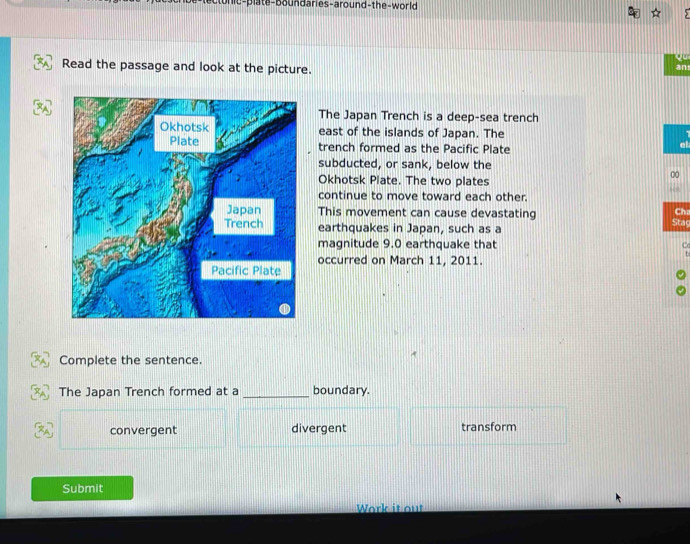 on ie-plate-boundaries-around-the-worl
Read the passage and look at the picture.
an
The Japan Trench is a deep-sea trench
east of the islands of Japan. The
trench formed as the Pacific Plate
subducted, or sank, below the
Okhotsk Plate. The two plates
00
continue to move toward each other.
This movement can cause devastating Ch:
earthquakes in Japan, such as a Stag
magnitude 9.0 earthquake that C
occurred on March 11, 2011.
Complete the sentence.
The Japan Trench formed at a _boundary.
convergent divergent transform
Submit
Work it out