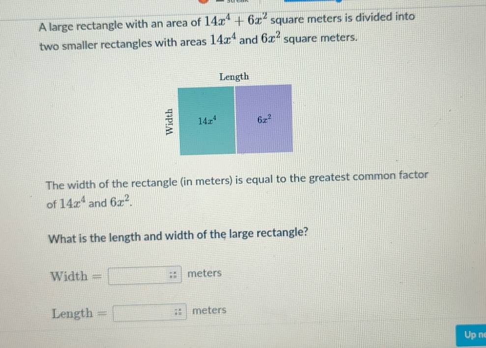 A large rectangle with an area of 14x^4+6x^2 square meters is divided into
two smaller rectangles with areas 14x^4 and 6x^2 square meters.
The width of the rectangle (in meters) is equal to the greatest common factor
of 14x^4 and 6x^2.
What is the length and width of the large rectangle?
Width = meters
Length  = 2111122222 7= meters
Up n