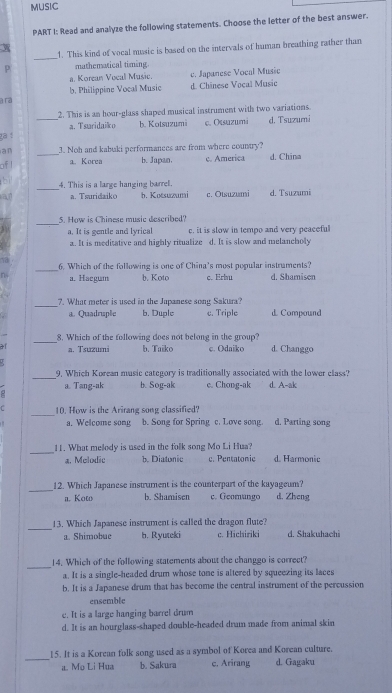 MUSIC
PART I: Read and analyze the following statements. Choose the letter of the best answer.
_
w 1. This kind of vocal music is based on the intervals of human breathing rather than
P mathematical timing.
a. Korean Vocal Music. c. Japanese Vocal Music
a ra b. Philippine Vocal Music d. Chânese Vocal Music
2. This is an hoar-glass shaped musical instrument with two variations.
_a. Tsuridaiko b. Kotsuzumi c. Otsuzumi d. Tsuzumi
ga í
an _3. Noh and kabuki performances are from where country?
ofl a. Korea b. Japan, c. America d. China
4. This is a large hanging barrel.
a a. Tsuridaiko b. Kotsuzumi c. Otsuzumi d. Tsuzumi
_
5. How is Chinese music described?
a. It is gentle and lyrical c. it is slow in tempo and very peaceful
a. It is meditative and highly ritualize d. It is slow and melancholy
_
6. Which of the following is one of China's most popular instruments?
a. Haegum b. Koto c. Erbu d. Shamisen
_
7. What meter is used in the Japanese song Sakura?
a. Quadruple b. Duple c. Triple d. Compound
_
8. Which of the following does not belong in the group?
af a. Tsuzumi b. Taiko c. Odaiko d. Changgo
  
_
9. Which Korean music category is traditionally associated with the lower class?
a. Tang-ak b. Sog-ak e. Chong-ak d. A-ak
C _10. How is the Arirang song classified? d. Parting song
a. Welcome song b. Song for Spring c. Love song.
_
1. What melody is used in the folk song Mo Li Hua
a. Melodic b. Diatonic c. Pentatonic d. Harmonic
_12. Which Japanese instrument is the counterpart of the kayageum? d. Zheng
a. Koto b. Shamisen c. Geomungo
_
13. Which Japanese instrument is called the dragon flute?
a. Shimobue h. Ryuteki c. Hichiriki d. Shakuhachi
_
14. Which of the following statements about the changgo is correct?
a. It is a single-headed drum whose tone is altered by squeezing its laces
b. It is a Japanese drum that has become the central instrument of the percussion
ensemble
e. It is a large hanging barrel drum
d. It is an hourglass-shaped double-headed drum made from animal skin
_
15. It is a Korean folk song used as a symbol of Korea and Korean culture.
a. Mo Li Hua b. Sakura c. Arirang d. Gagaku