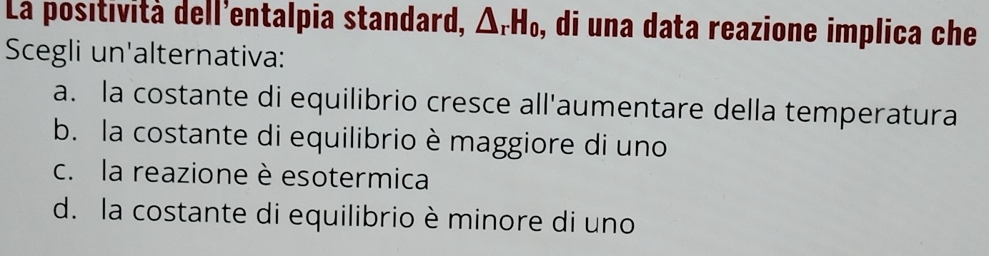 La positività dell'entalpia standard, △ _rH_0 , di una data reazione implica che
Scegli un'alternativa:
a. la costante di equilibrio cresce all'aumentare della temperatura
b. la costante di equilibrio è maggiore di uno
c. la reazione è esotermica
d. la costante di equilibrio è minore di uno