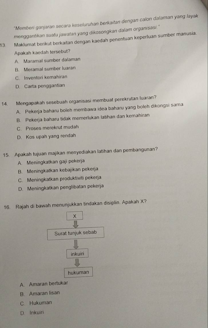 "Memberi ganjaran secara keseluruhan berkaitan dengan calon dalaman yang layak
menggantikan suatu jawatan yang dikosongkan dalam organisasi."
13. Maklumat berikut berkaitan dengan kaedah penentuan keperluan sumber manusia.
Apakah kaedah tersebut?
A. Maramal sumber dalaman
B. Meramal sumber luaran
C. Inventori kemahiran
D. Carta penggantian
14. Mengapakah sesebuah organisasi membuat perekrutan luaran?
A. Pekerja baharu boleh membawa idea baharu yang boleh dikongsi sama
B. Pekerja baharu tidak memerlukan latihan dan kemahiran
C. Proses merekrut mudah
D. Kos upah yang rendah
15. Apakah tujuan majikan menyediakan latihan dan pembangunan?
A. Meningkatkan gaji pekerja
B. Meningkatkan kebajikan pekerja
C. Meningkatkan produktiviti pekerja
D. Meningkatkan penglibatan pekerja
16. Rajah di bawah menunjukkan tindakan disiplin. Apakah X?
×
Surat tunjuk sebab
inkuiri
hukuman
A. Amaran bertukar
B. Amaran lisan
C. Hukuman
D. Inkuiri