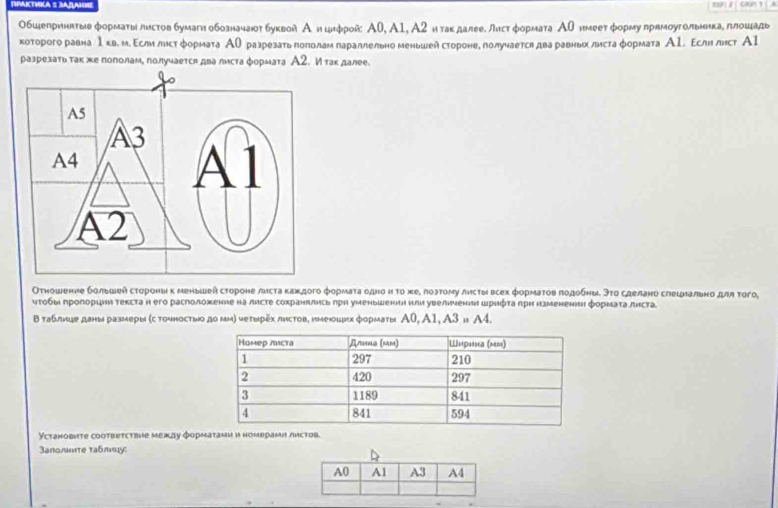 Обшеприннтые форматылистов бумаги обозначают буквой А ицифрой Α0, А1, А2 и такдалее. листформата Аθнмеетформу прямоугольникаδ ллошадь
которого равна 1кв. м.Εсли лнст формата ΑОразрезать πололам параллельно менышей сторонее получается два равньх листаφормата Α1. Εслн лнст А1
разрезатьтак жепополаме получаетсπ два листа формата А2. Итакдалее.
Отношенне большей сτοроны κ меньшей сτороне лисτа какдого фоρмаτа οднο η το хе, лοэтому лисτы всех формаτοв πодобны. эτο сделано слешнально для τοго,
ητοбы πролорции текста н его расположение на листе сохранπлись πрη уменьшении или увелнνении шρηότа рη нзменене формаτа лнста
Втаблицеданы размеры (с точносτьνо дο μм) чеτырẽх листов, нмецих форматы Α0, A1, A3 и Α4.
Установиte cootbetctbhe между форматами и номврами листов.
3аполωте таблиụу: