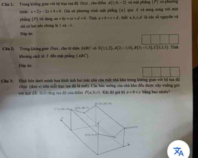 Trong không gian với hệ trục tọa độ Oxyz , cho điểm A(1;0;-2) và mặt phāng (P) có phương
trinh: x+2y-2z+4=0. Giả sử phương trình mặt phẳng (α) qua A và song song với mật
phẳng (P) có dạng ax+by+cz+d=0. Tinh a+b+c+d , biết a,b,c,đ là các số nguyên và
chi có hai uớc chung là 1 và −1
Đáp án:
Câu 2: Trong không gian Oxyz , cho tứ diện SABC có S(1;1;2),A(2;-1;0),B(3;-1;3),C(1;1;1). Tỉnh
khoảng cách từ S đến mặt phẳng (ABC).
Đặp ân:
Câu 3: Hình bên đưới minh họa hình ảnh hai mái nhà của một nhà kho trong không gian với hệ tọa độ
Oxyz (đơn vị trên mỗi trục tọa độ là mét). Các bức tưởng của nhà kho đều được xây vuỡng gốc
với mặt đất. Biết rằng tọa độ của điểm P(a;b;c) Khi đó giả trị a+b+c bằng bao nhiêu?