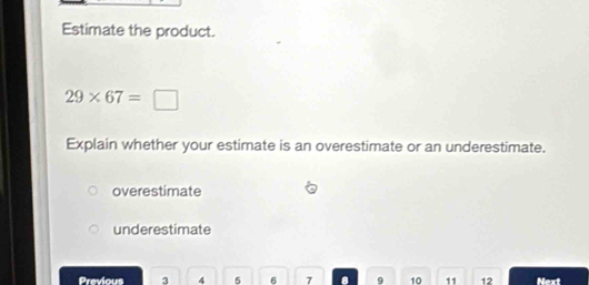 Estimate the product.
29* 67= B 
Explain whether your estimate is an overestimate or an underestimate.
overestimate
underestimate
Previaus 3 4 5 6 7 8 9 10 11 12 Next