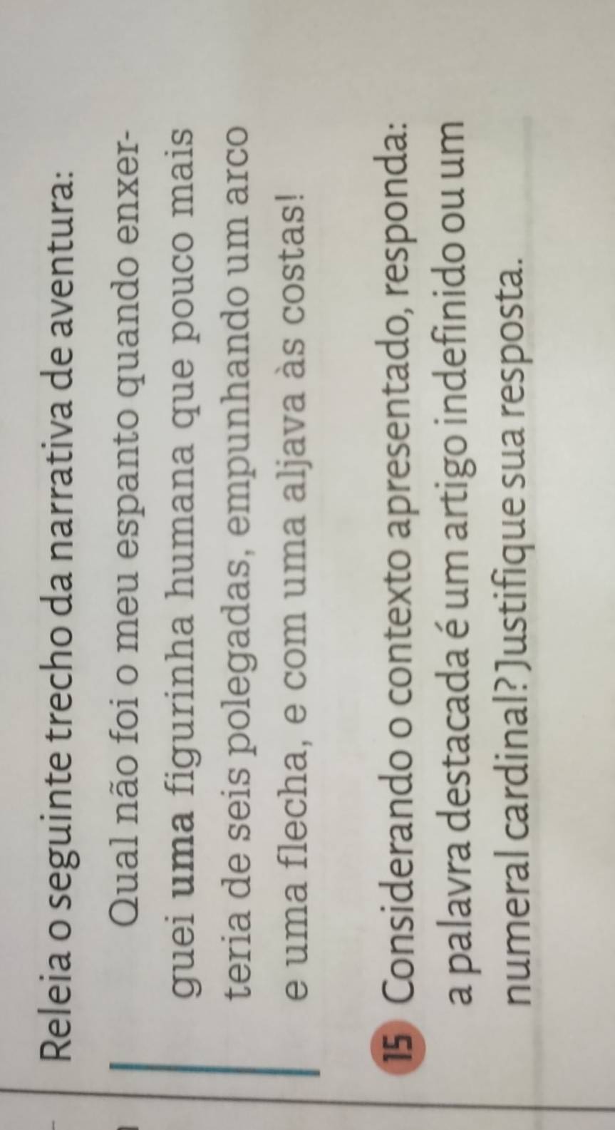 Releia o seguinte trecho da narrativa de aventura: 
Qual não foi o meu espanto quando enxer- 
guei uma figurinha humana que pouco mais 
teria de seis polegadas, empunhando um arco 
e uma flecha, e com uma aljava às costas! 
15 Considerando o contexto apresentado, responda: 
a palavra destacada é um artigo indefinido ou um 
numeral cardinal? Justifique sua resposta.