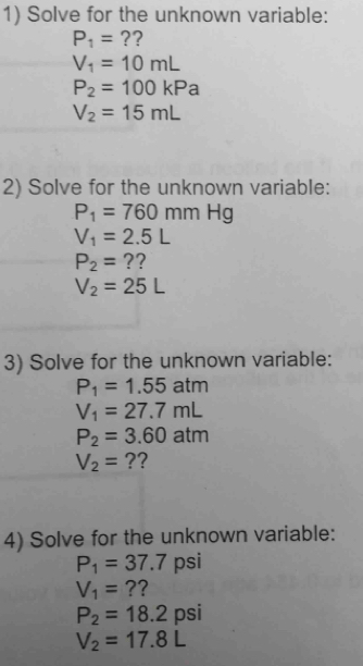 Solve for the unknown variable:
P_1= ??
V_1=10mL
P_2=100kPa
V_2=15mL
2) Solve for the unknown variable:
P_1=760mmHg
V_1=2.5L
P_2= ??
V_2=25L
3) Solve for the unknown variable:
P_1=1.55atm
V_1=27.7mL
P_2=3.60atm
V_2= ?? 
4) Solve for the unknown variable:
P_1=37.7 psi
V_1= ??
P_2=18.2 psi
V_2=17.8L