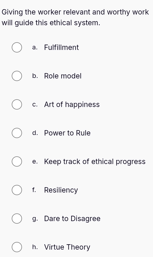 Giving the worker relevant and worthy work
will guide this ethical system.
a. Fulfillment
b. Role model
c. Art of happiness
d. Power to Rule
e. Keep track of ethical progress
f. Resiliency
g. Dare to Disagree
h. Virtue Theory