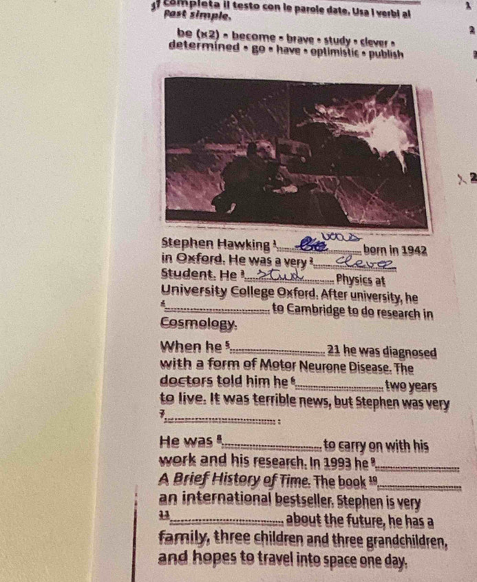λ 
comp i eta il testo con le parole date. Usa i v erbi a 
Past simple. 
be (x2) - become - brave : study , slever . 
determined » go « have : optimistic » publish 
a 
Stephen Hawking _born in 1942 
in O xford. He was a ver _ 
Sue . H _Physics at 
University College Oxford. After university, he 
_to Cambridge to do research in 
Cosmology 
When he _ 21 he was diagnosed 
with a form of Motor Neurone Disease. The 
doctors told him he _ two years
to live. It was terrible news, but Stephen was very 
_7 
; : 
He was",_ to carry on with his 
work and his research. In 1993 he '_ 
A Brief History of Time. The book _ 
an international bestseller, Stephen is very 
_about the future, he has a 
family, three children and three grandchildren, 
and hopes to travel into space one day,