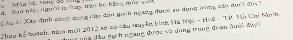 c. Mùa hè, song đổ lùg
d. Sau này, người ta thay trâu bò bằng máy suot.
Câu 4: Xác định công dụng của dấu gạch ngang được sử dụng trong câu dưới đây?
Theo kể hoạch, năm mới 2012 sẽ có cầu truyền hình Hà Nội - Huế - TP. Hồ Chí Minh.
hữ của dấu gạch ngang được sử dụng trong đoạn dưới đây?