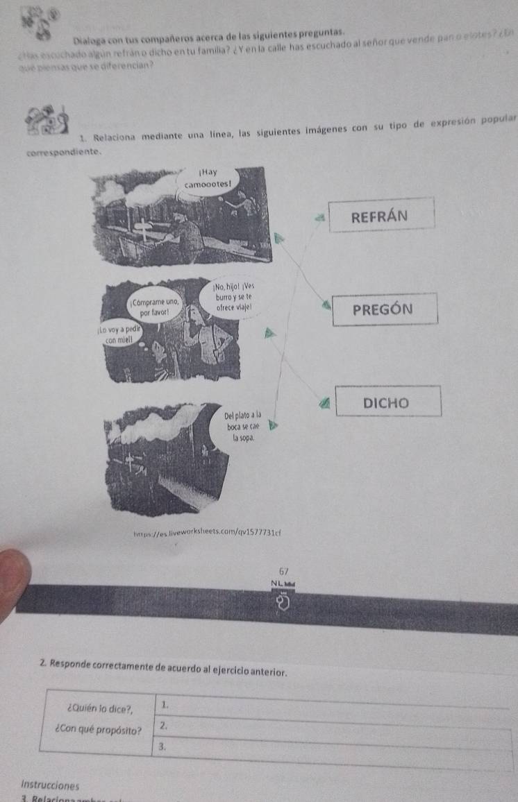 Dialoga con tus compañeros acerca de las siguientes preguntas. 
Has escuchado algún refrán o dicho en tu familia? ¿Y en la calle has escuchado al señor que vende pan o elotes? ¿En 
que ensas que se diferencian 
1. Relaciona mediante una línea, las siguientes imágenes con su tipo de expresión popular 
correspondiente. 
a refrÁn 
PREGÓN 
DICHO 
htps://s.liveworksheets.com/qv1577731cf 
67 
N L M 
2. Responde correctamente de acuerdo al ejercicio anterior. 
¿Quién lo dice?, 1 
¿Con qué propósito? 2. 
3. 
Instrucciones