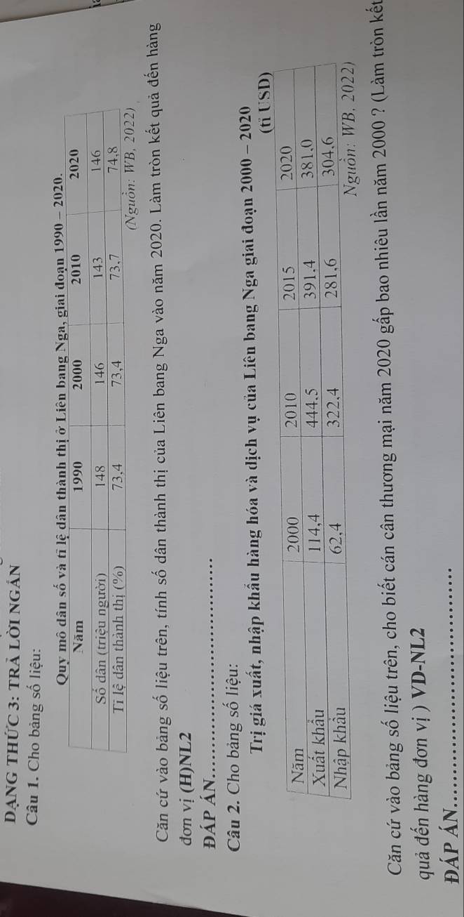 DạNG THức 3: tRẢ Lời ngắn 
Câu 1. Cho bảng số liệu: 
giai đoạn 1990 - 2020. 
Căn cứ vào bảng số liệu trên, tính số dân thành thị của Liên bang Nga vào năm 2020. Làm tròn kết quả đến hàng 
đơn vị (H) NL2
đáp án._ 
Câu 2. Cho bảng số liệu: 
Trị giá xuất, nhập khẩu hàng hóa và dịch vụ của Liên bang Nga giai đoạn 2000 - 2020 
Căn cứ vào bảng số liệu trên, cho biết cán cân thương mại năm 2020 gấp bao nhiêu lần năm 2000 ? (Làm tròn kết 
quả đến hàng đơn vị ) VD- NL2
đáp án._