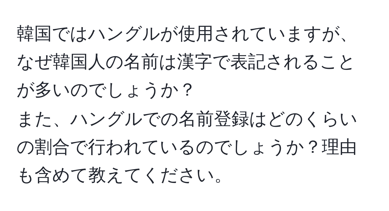 韓国ではハングルが使用されていますが、なぜ韓国人の名前は漢字で表記されることが多いのでしょうか？  
また、ハングルでの名前登録はどのくらいの割合で行われているのでしょうか？理由も含めて教えてください。