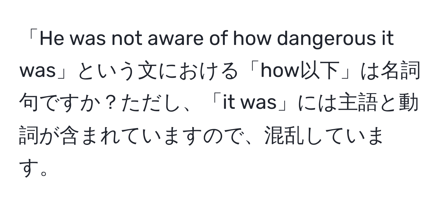 「He was not aware of how dangerous it was」という文における「how以下」は名詞句ですか？ただし、「it was」には主語と動詞が含まれていますので、混乱しています。