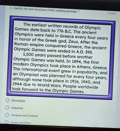 2.. Identify the text structure of this reading passage. * 17 points 
The earliest written records of Olympic 
Games date back to 776 B.C. The ancient 
Olympics were held in Greece every four years
in honor of the Greek god, Zeus. After the 
Roman empire conquered Greece, the ancient 
Olympic Games were ended in A.D. 393.
1,500 years passed before another 
Olympic Games was held. In 1894, the first 
modern Olympics took place in Athens, Greece. 
The international event grew in popularity, and 
an Olympiad was planned for every four years, 
although none took place in 1916, 1940, and 
1944 due to World Wars. People worldwide 
look forward to the Olympic Games. 
Description 
Sequence 
Compare and Contrast 
Cause and Effect