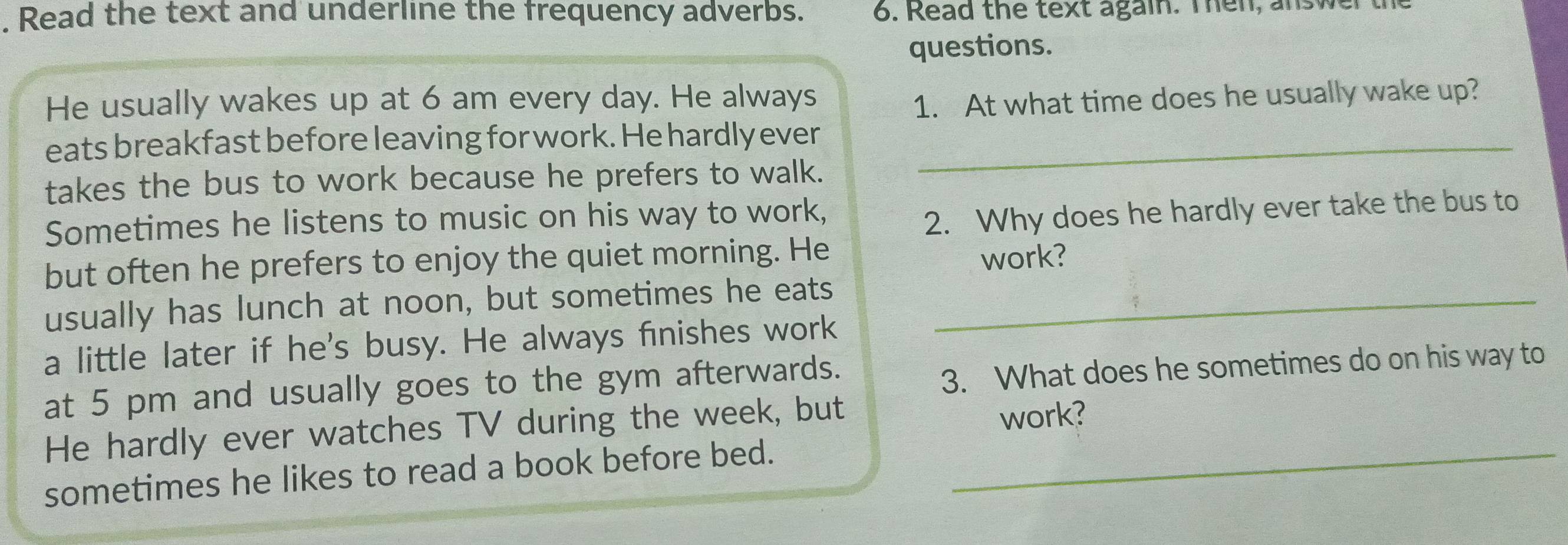 Read the text and underline the frequency adverbs. 6. Read the text again. Then, answer the 
questions. 
He usually wakes up at 6 am every day. He always 
1. At what time does he usually wake up? 
eats breakfast before leaving for work. He hardly ever_ 
takes the bus to work because he prefers to walk. 
Sometimes he listens to music on his way to work, 
2. Why does he hardly ever take the bus to 
but often he prefers to enjoy the quiet morning. He work? 
usually has lunch at noon, but sometimes he eats_ 
a little later if he's busy. He always finishes work 
at 5 pm and usually goes to the gym afterwards. 
3. What does he sometimes do on his way to 
He hardly ever watches TV during the week, but 
work? 
sometimes he likes to read a book before bed._